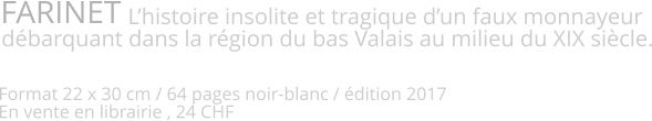 FARINET                       L’histoire insolite et tragique d’un faux monnayeur débarquant dans la région du bas Valais au milieu du XIX siècle.   Format 22 x 30 cm / 64 pages noir-blanc / édition 2017 En vente en librairie , 24 CHF